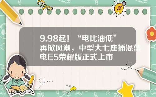 9.98起！“电比油低”再掀风潮，中型大七座插混蓝电E5荣耀版正式上市