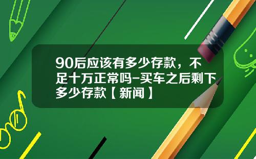 90后应该有多少存款，不足十万正常吗-买车之后剩下多少存款【新闻】