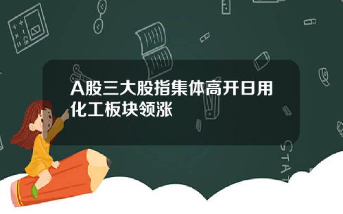 A股三大股指集体高开日用化工板块领涨