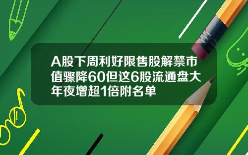 A股下周利好限售股解禁市值骤降60但这6股流通盘大年夜增超1倍附名单