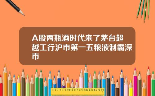 A股两瓶酒时代来了茅台超越工行沪市第一五粮液制霸深市