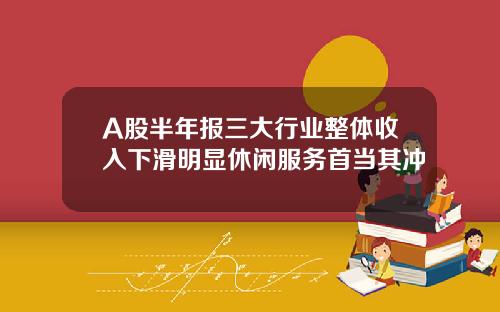 A股半年报三大行业整体收入下滑明显休闲服务首当其冲