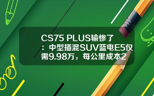 CS75 PLUS输惨了：中型插混SUV蓝电E5仅需9.98万，每公里成本2毛钱
