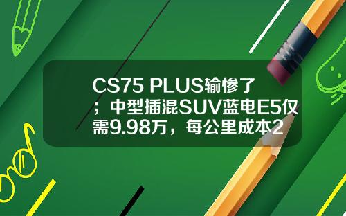 CS75 PLUS输惨了；中型插混SUV蓝电E5仅需9.98万，每公里成本2毛钱！