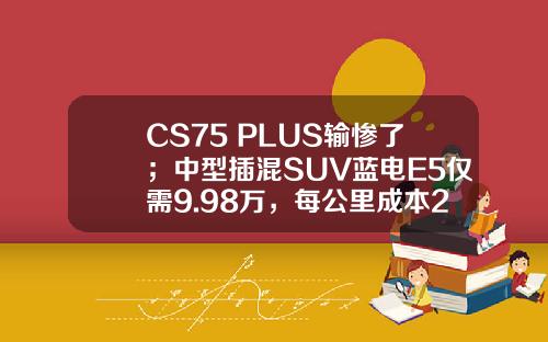 CS75 PLUS输惨了；中型插混SUV蓝电E5仅需9.98万，每公里成本2毛钱