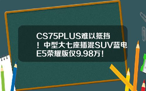 CS75PLUS难以抵挡！中型大七座插混SUV蓝电E5荣耀版仅9.98万！