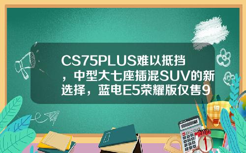 CS75PLUS难以抵挡，中型大七座插混SUV的新选择，蓝电E5荣耀版仅售9.98万