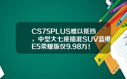 CS75PLUS难以抵挡，中型大七座插混SUV蓝电E5荣耀版仅9.98万！