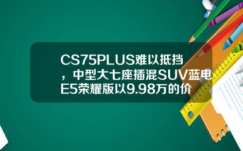CS75PLUS难以抵挡，中型大七座插混SUV蓝电E5荣耀版以9.98万的价格震撼登场