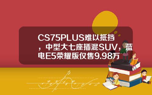 CS75PLUS难以抵挡，中型大七座插混SUV，蓝电E5荣耀版仅售9.98万