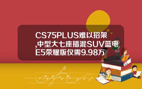 CS75PLUS难以招架,中型大七座插混SUV蓝电E5荣耀版仅需9.98万