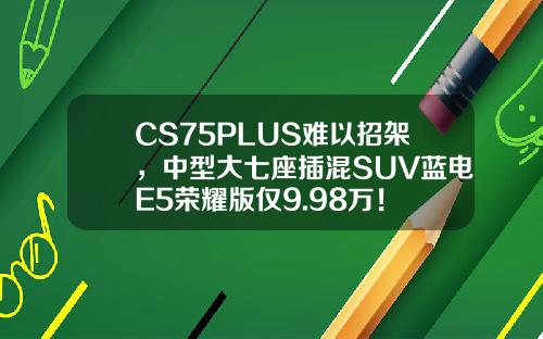 CS75PLUS难以招架，中型大七座插混SUV蓝电E5荣耀版仅9.98万！