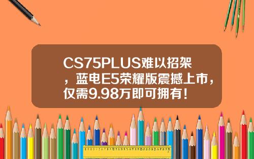 CS75PLUS难以招架，蓝电E5荣耀版震撼上市，仅需9.98万即可拥有！