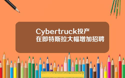Cybertruck投产在即特斯拉大幅增加招聘