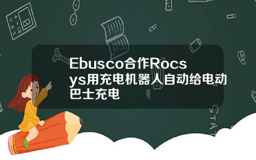 Ebusco合作Rocsys用充电机器人自动给电动巴士充电