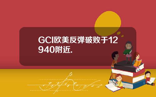 GCI欧美反弹破败于12940附近.