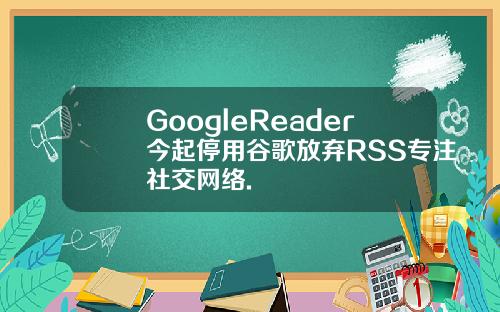GoogleReader今起停用谷歌放弃RSS专注社交网络.