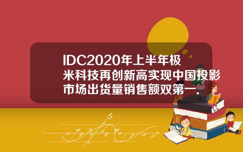 IDC2020年上半年极米科技再创新高实现中国投影市场出货量销售额双第一.