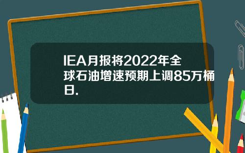 IEA月报将2022年全球石油增速预期上调85万桶日.