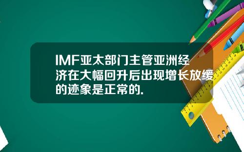 IMF亚太部门主管亚洲经济在大幅回升后出现增长放缓的迹象是正常的.