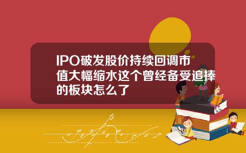 IPO破发股价持续回调市值大幅缩水这个曾经备受追捧的板块怎么了