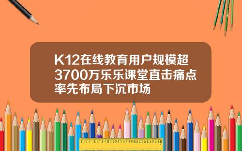 K12在线教育用户规模超3700万乐乐课堂直击痛点率先布局下沉市场