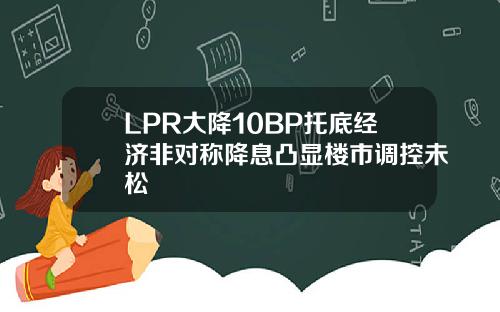 LPR大降10BP托底经济非对称降息凸显楼市调控未松