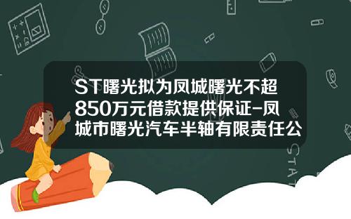 ST曙光拟为凤城曙光不超850万元借款提供保证-凤城市曙光汽车半轴有限责任公司