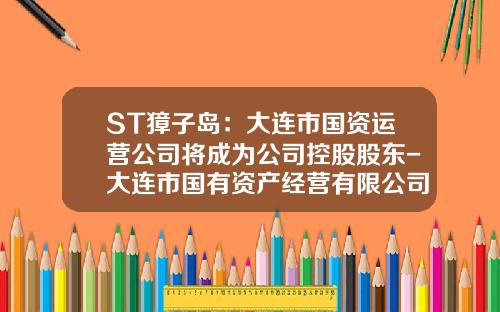 ST獐子岛：大连市国资运营公司将成为公司控股股东-大连市国有资产经营有限公司