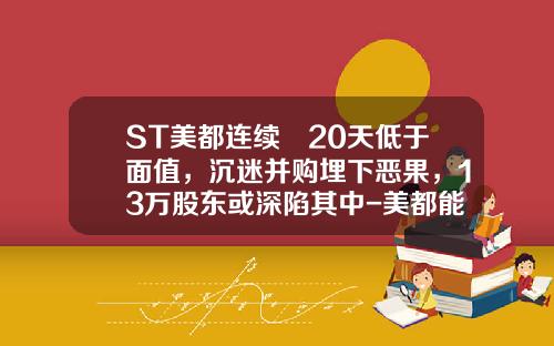 ST美都连续 20天低于面值，沉迷并购埋下恶果，13万股东或深陷其中-美都能源是什么公司