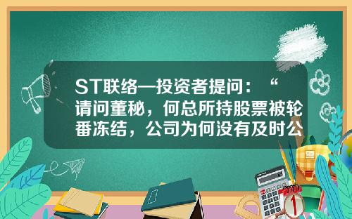ST联络—投资者提问：“请问董秘，何总所持股票被轮番冻结，公司为何没有及时公告？直到年报出来知晓，是否是对我们小股东的不负责任？”-股票的资讯问董秘问题多
