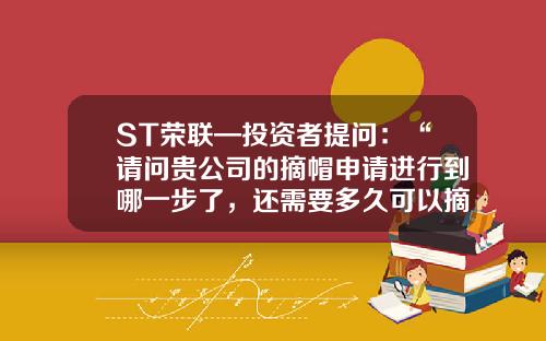 ST荣联—投资者提问：“请问贵公司的摘帽申请进行到哪一步了，还需要多久可以摘帽？”-向深交所申请撤销股票退市风险需要多少时间