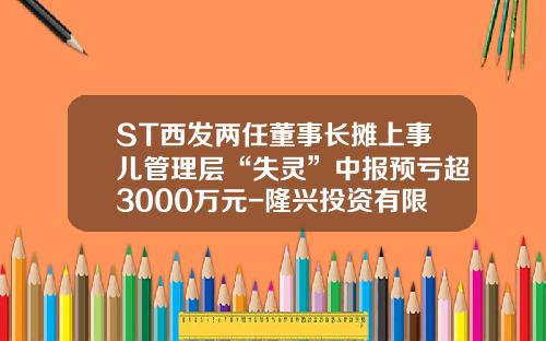 ST西发两任董事长摊上事儿管理层“失灵”中报预亏超3000万元-隆兴投资有限公司上市公司