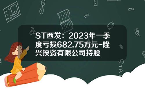 ST西发：2023年一季度亏损682.75万元-隆兴投资有限公司持股