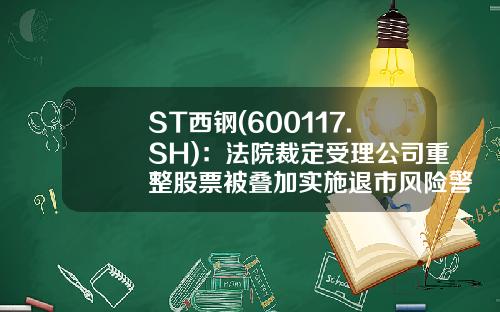 ST西钢(600117.SH)：法院裁定受理公司重整股票被叠加实施退市风险警示-钢铁股票最新资讯