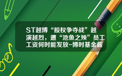 ST越博“股权争夺战”越演越烈，遭“池鱼之殃”员工工资何时能发放-博时基金薪酬