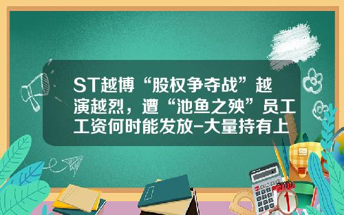 ST越博“股权争夺战”越演越烈，遭“池鱼之殃”员工工资何时能发放-大量持有上市公司股权
