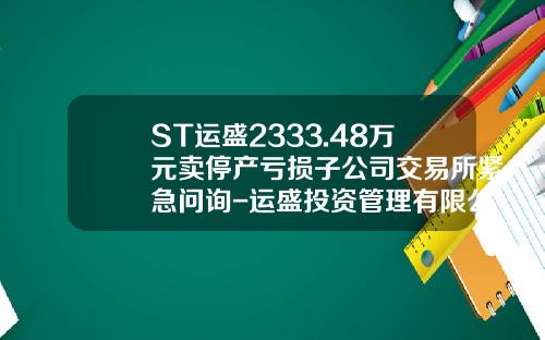 ST运盛2333.48万元卖停产亏损子公司交易所紧急问询-运盛投资管理有限公司