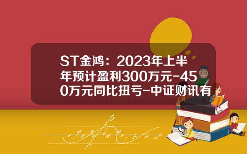 ST金鸿：2023年上半年预计盈利300万元-450万元同比扭亏-中证财讯有限公司