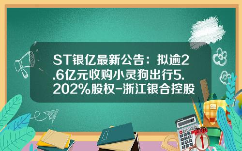 ST银亿最新公告：拟逾2.6亿元收购小灵狗出行5.202%股权-浙江银合控股集团有限公司