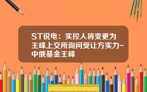 ST锐电：实控人将变更为王峰上交所询问受让方实力-中俄基金王峰