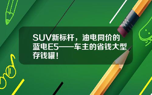 SUV新标杆，油电同价的蓝电E5——车主的省钱大型存钱罐！