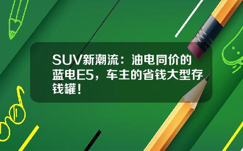 SUV新潮流：油电同价的蓝电E5，车主的省钱大型存钱罐！
