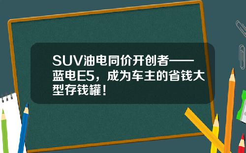 SUV油电同价开创者——蓝电E5，成为车主的省钱大型存钱罐！