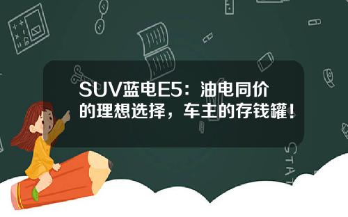 SUV蓝电E5：油电同价的理想选择，车主的存钱罐！