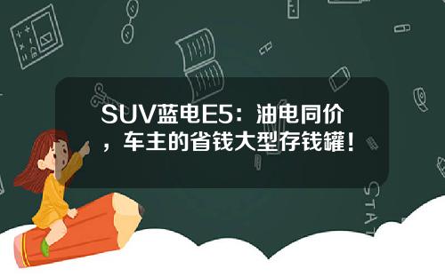 SUV蓝电E5：油电同价，车主的省钱大型存钱罐！