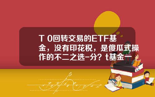 T+0回转交易的ETF基金，没有印花税，是傻瓜式操作的不二之选-分？t基金一份多少？X
