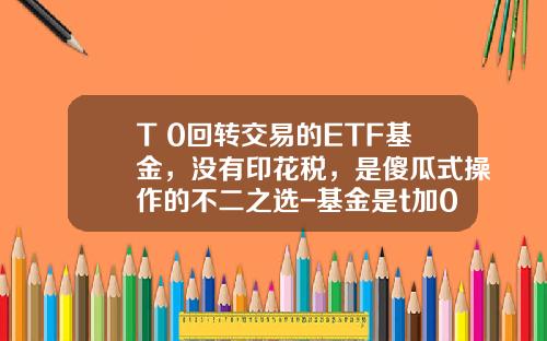 T+0回转交易的ETF基金，没有印花税，是傻瓜式操作的不二之选-基金是t加0