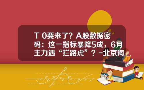 T+0要来了？A股数据密码：这一指标暴降5成，6月主力遇“拦路虎”？-北京海格神舟通信科技有限公司