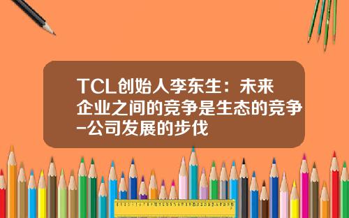 TCL创始人李东生：未来企业之间的竞争是生态的竞争-公司发展的步伐